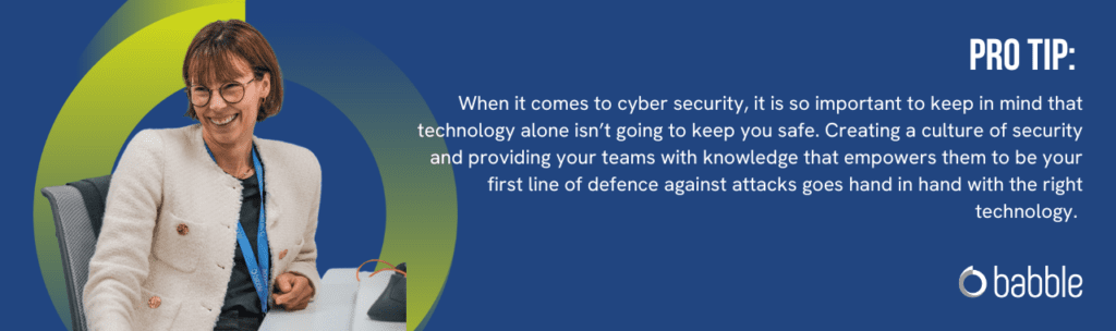 Pro Tip from Babble, Cyber Security Experts: When it comes to cyber security, it is so important to keep in mind that technology alone isn't going to keep you safe. Creating a culture of security and providing your teams with knowledge that empowers them to be your first line of defence against attacks goes hand in hand with the right technology.