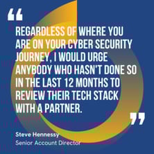 This graphic visually represents a quote by Steve Hennessey that says, "Regardless of where you are on your cyber security journey, I would urge anybody who hasn't done so in the last 12 months to review their tech stack with a partner."