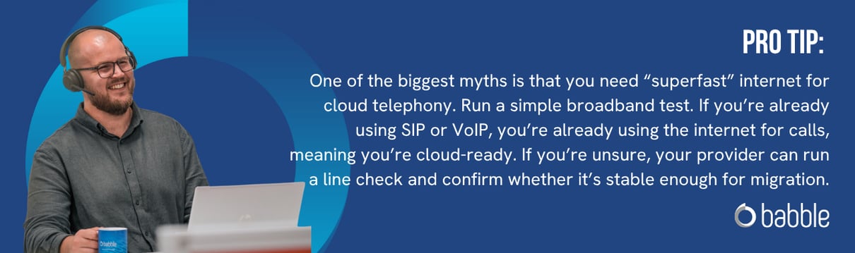 Pro Tip: One of the biggest myths is that you need “superfast” internet for cloud telephony. Run a simple broadband test. If you’re already using SIP or VoIP, you’re already using the internet for calls,  meaning you’re cloud-ready. If you’re unsure, your provider can run a line check and confirm whether it’s stable enough for migration.
