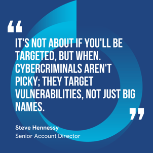 Steve Hennessy - "It's not about if you'll be targeted, but when. Cybercriminals aren't picky; they target vulnerabilities, not just big names."