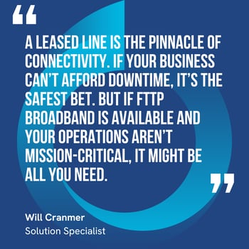 This graphic visually represents a quote by Will Cranmer that says, "A leased line is the pinnacle of connectivity. If your business can’t afford downtime, it’s the safest bet. But if FTTP broadband is available and your operations aren’t mission-critical, it might be all you need."
