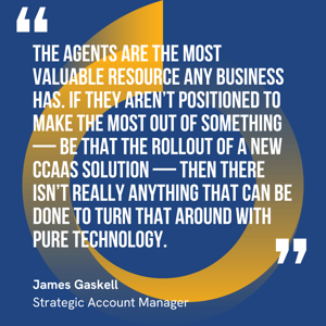 This graphic visually represents a quote by James Gaskell that says, "The agents are the most valuable resource any business has. If they aren’t positioned to make the most out of something — be that the rollout of a new CCaaS solution — then there isn’t really anything that can be done to turn that around with pure technology."