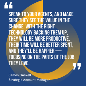 This graphic visually represents a quote by James Gaskell that says, "Speak to your agents, and make sure they see the value in the change. With the right technology backing them up, they will be more productive, their time will be better spent, and they’ll be happier — focusing on the parts of the job they love."