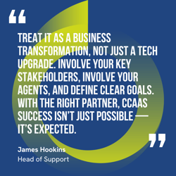 This graphic visually represents a quote by James Hookins that says, "Treat it as a business transformation, not just a tech upgrade. Involve your key stakeholders, involve your agents, and define clear goals. With the right partner, CCaaS success isn’t just possible — it’s expected.” 