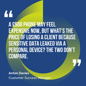 This graphic visually represents a quote by Anton Davies that says, "A £500 phone may feel expensive now, but what’s the price of losing a client because sensitive data leaked via a personal device? The two don’t compare."