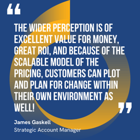 This graphic visually represents a quote by James Gaskell that says, "The wider perception is of excellent value for money, great ROI, and because of the scalable model of the pricing, customers can plot and plan for change within their own environment as well!” 