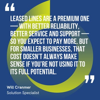 This graphic visually represents a quote by Will Cranmer that says, "Leased Lines are a premium one — with better reliability, better service and support — so you expect to pay more. But for smaller businesses, that cost doesn’t always make sense if you’re not using it to its full potential."