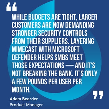 This graphic visually represents a quote by Adam Bearder that says, "While budgets are tight, larger customers are now demanding stronger security controls from their suppliers. Layering Mimecast with Microsoft Defender helps SMBs meet those expectations — and it’s not breaking the bank. It’s only a few pounds per user per month.” 