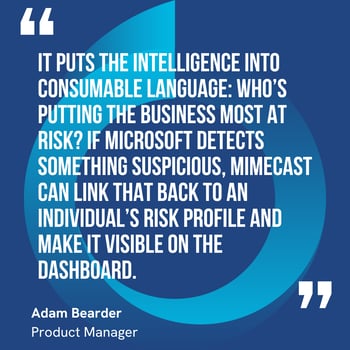 This graphic visually represents a quote by Adam Bearder that says, "It puts the intelligence into consumable language: who’s putting the business most at risk? If Microsoft detects something suspicious, Mimecast can link that back to an individual’s risk profile and make it visible on the dashboard.” 