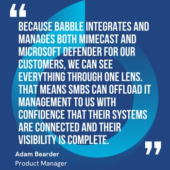 This graphic visually represents a quote by Adam Bearder that says, "Because Babble integrates and manages both Mimecast and Microsoft Defender for our customers, we can see everything through one lens. That means SMBs can offload IT management to us with confidence that their systems are connected and their visibility is complete.” 