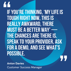 This graphic visually represents a quote by Anton Davies that says, "If you’re thinking, ‘my life is tough right now, this is really awkward, there must be a better way’ — the chances are there is. Speak to your provider, ask for a demo, and see what’s possible.” 