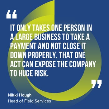 This graphic visually represents a quote by Nikki Hough that says, "It only takes one person in a large business to take a payment and not close it down properly. That one act can expose the company to huge risk.” 