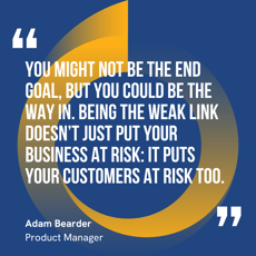 This graphic visually represents a quote by Adam Bearder that says, "You might not be the end goal, but you could be the way in. Being the weak link doesn’t just put your business at risk: it puts your customers at risk too."