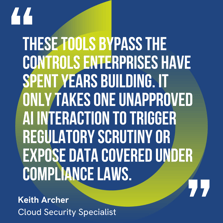 This graphic visually represents a quote by Keith Archer that says, "These tools bypass the controls enterprises have spent years building. It only takes one unapproved AI interaction to trigger regulatory scrutiny or expose data covered under compliance laws."