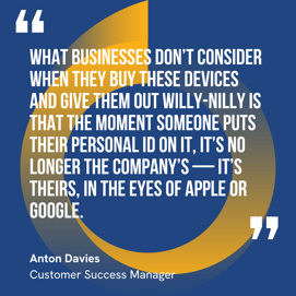 This graphic visually represents a quote by Anton Davies that says, "What businesses don’t consider when they buy these devices and give them out willy-nilly is that the moment someone puts their personal ID on it, it’s no longer the company’s — it’s theirs, in the eyes of Apple or Google.” 