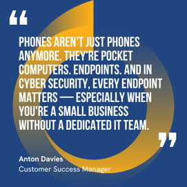 This graphic visually represents a quote by Anton Davies that says, "Phones aren’t just phones anymore. They’re pocket computers. Endpoints. And in cyber security, every endpoint matters — especially when you're a small business without a dedicated IT team.” 